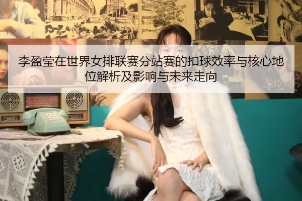 李盈莹在世界女排联赛分站赛的扣球效率与核心地位解析及影响与未来走向